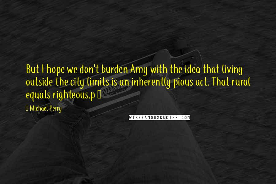 Michael Perry Quotes: But I hope we don't burden Amy with the idea that living outside the city limits is an inherently pious act. That rural equals righteous.p 3