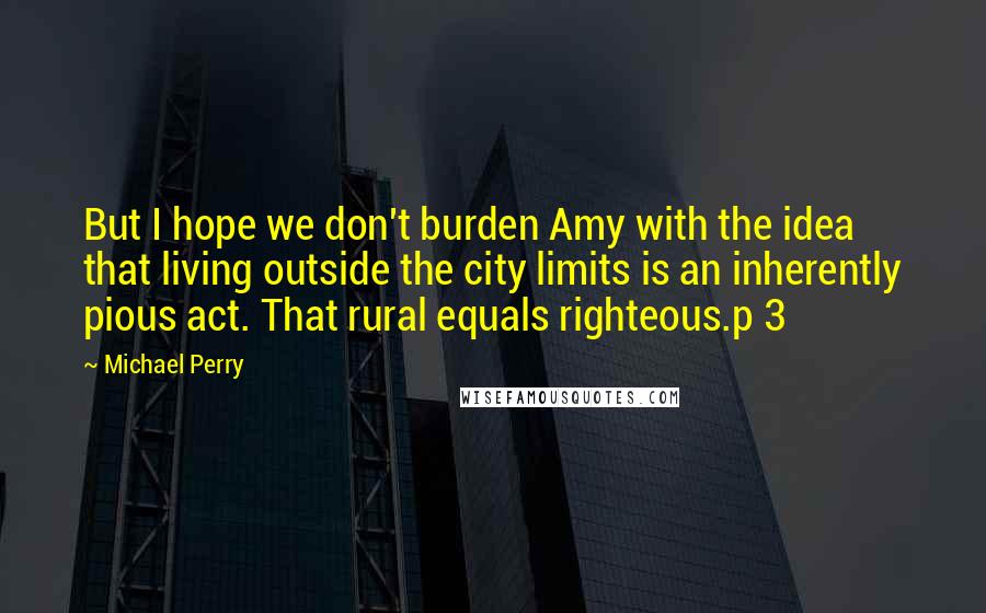 Michael Perry Quotes: But I hope we don't burden Amy with the idea that living outside the city limits is an inherently pious act. That rural equals righteous.p 3