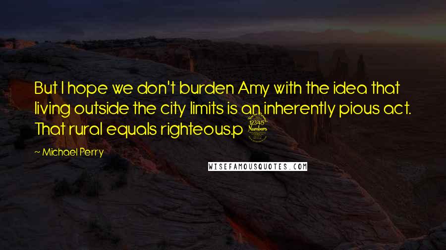 Michael Perry Quotes: But I hope we don't burden Amy with the idea that living outside the city limits is an inherently pious act. That rural equals righteous.p 3