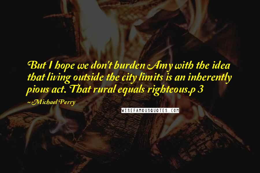 Michael Perry Quotes: But I hope we don't burden Amy with the idea that living outside the city limits is an inherently pious act. That rural equals righteous.p 3