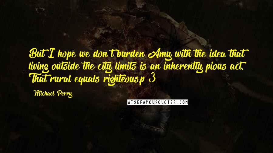 Michael Perry Quotes: But I hope we don't burden Amy with the idea that living outside the city limits is an inherently pious act. That rural equals righteous.p 3