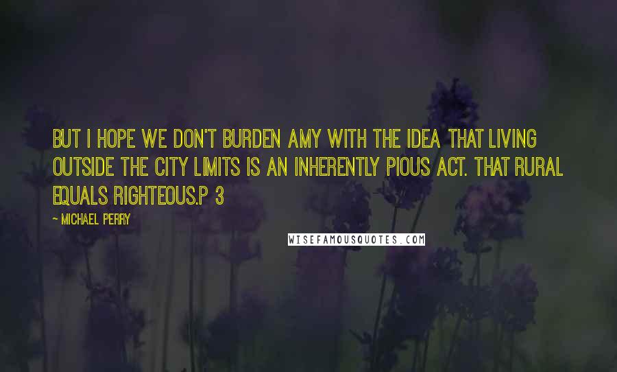 Michael Perry Quotes: But I hope we don't burden Amy with the idea that living outside the city limits is an inherently pious act. That rural equals righteous.p 3