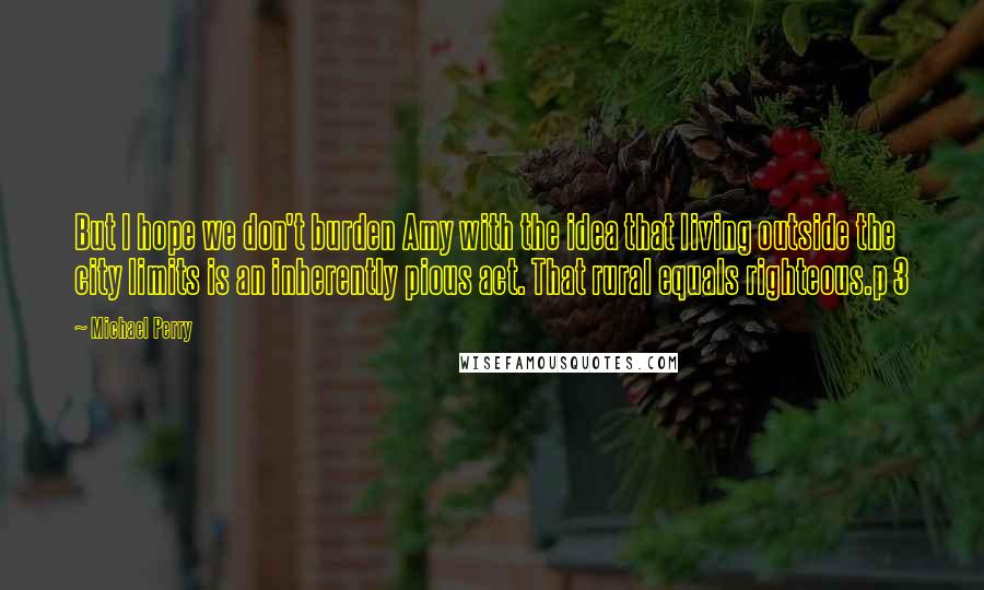 Michael Perry Quotes: But I hope we don't burden Amy with the idea that living outside the city limits is an inherently pious act. That rural equals righteous.p 3