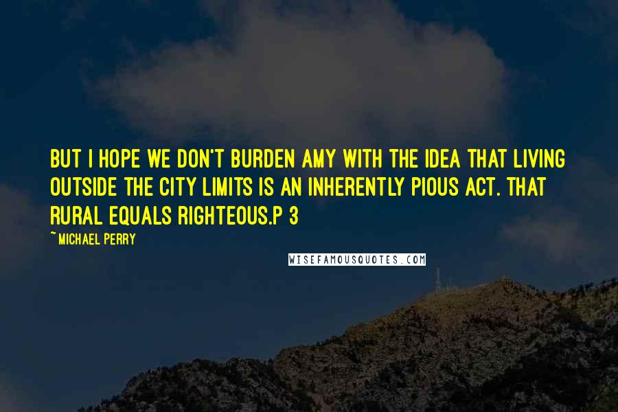 Michael Perry Quotes: But I hope we don't burden Amy with the idea that living outside the city limits is an inherently pious act. That rural equals righteous.p 3