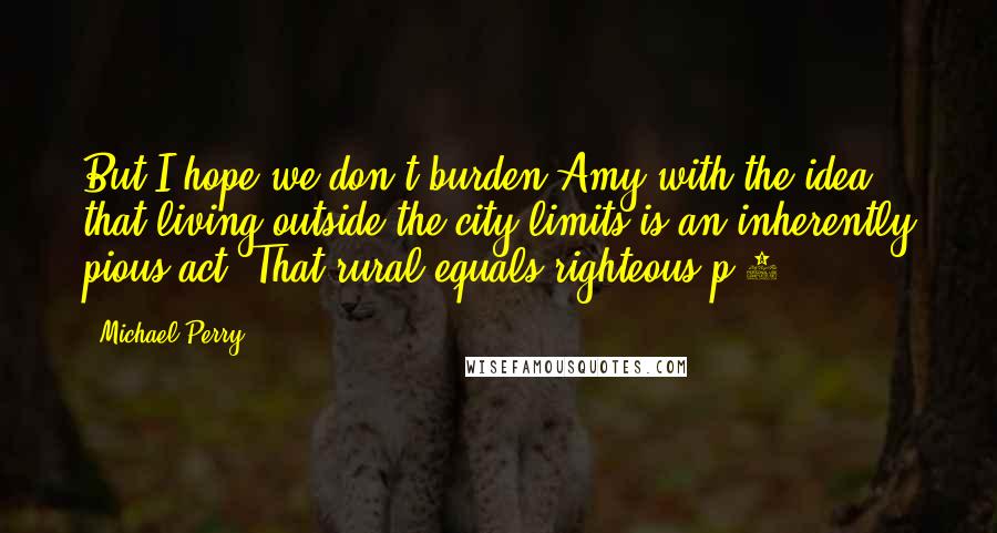 Michael Perry Quotes: But I hope we don't burden Amy with the idea that living outside the city limits is an inherently pious act. That rural equals righteous.p 3