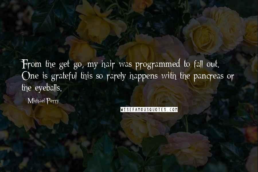 Michael Perry Quotes: From the get-go, my hair was programmed to fall out. One is grateful this so rarely happens with the pancreas or the eyeballs.