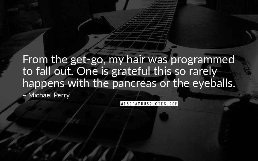 Michael Perry Quotes: From the get-go, my hair was programmed to fall out. One is grateful this so rarely happens with the pancreas or the eyeballs.