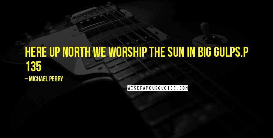 Michael Perry Quotes: Here up north we worship the sun in big gulps.p 135