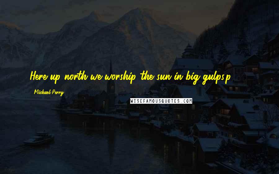 Michael Perry Quotes: Here up north we worship the sun in big gulps.p 135