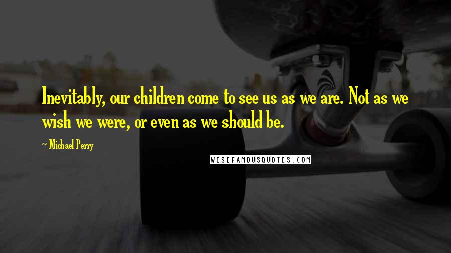 Michael Perry Quotes: Inevitably, our children come to see us as we are. Not as we wish we were, or even as we should be.