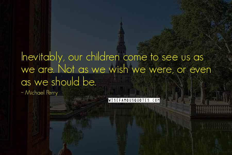 Michael Perry Quotes: Inevitably, our children come to see us as we are. Not as we wish we were, or even as we should be.