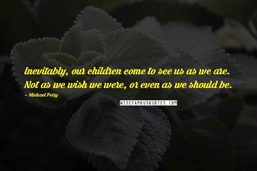 Michael Perry Quotes: Inevitably, our children come to see us as we are. Not as we wish we were, or even as we should be.