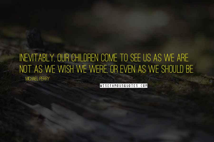 Michael Perry Quotes: Inevitably, our children come to see us as we are. Not as we wish we were, or even as we should be.