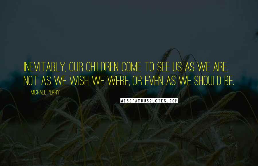 Michael Perry Quotes: Inevitably, our children come to see us as we are. Not as we wish we were, or even as we should be.