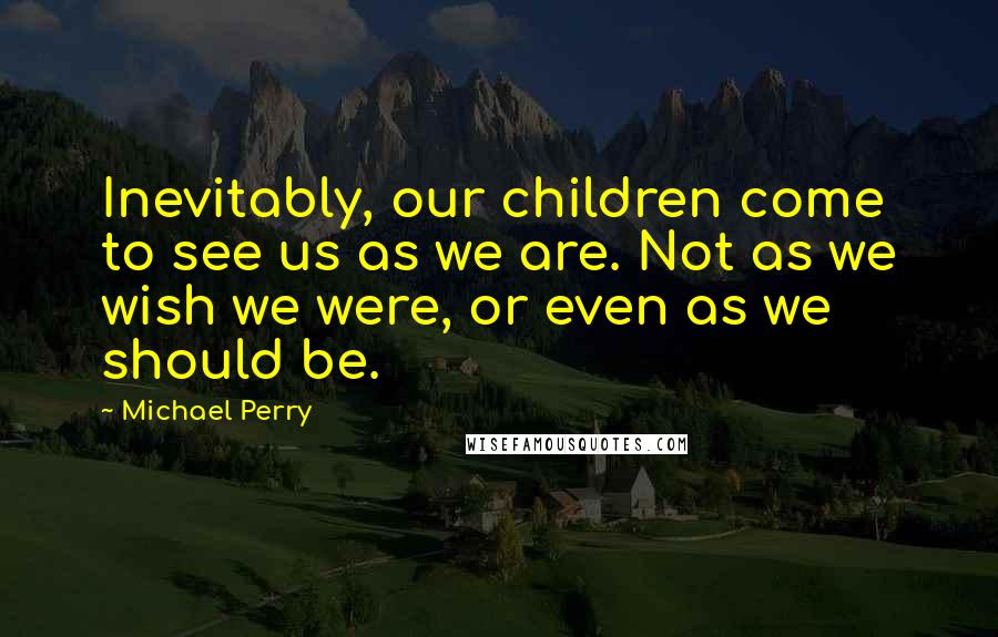 Michael Perry Quotes: Inevitably, our children come to see us as we are. Not as we wish we were, or even as we should be.