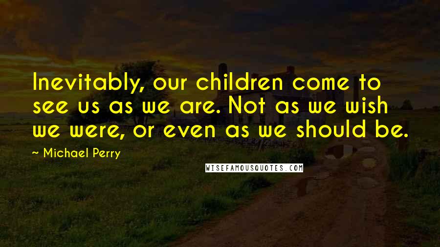 Michael Perry Quotes: Inevitably, our children come to see us as we are. Not as we wish we were, or even as we should be.
