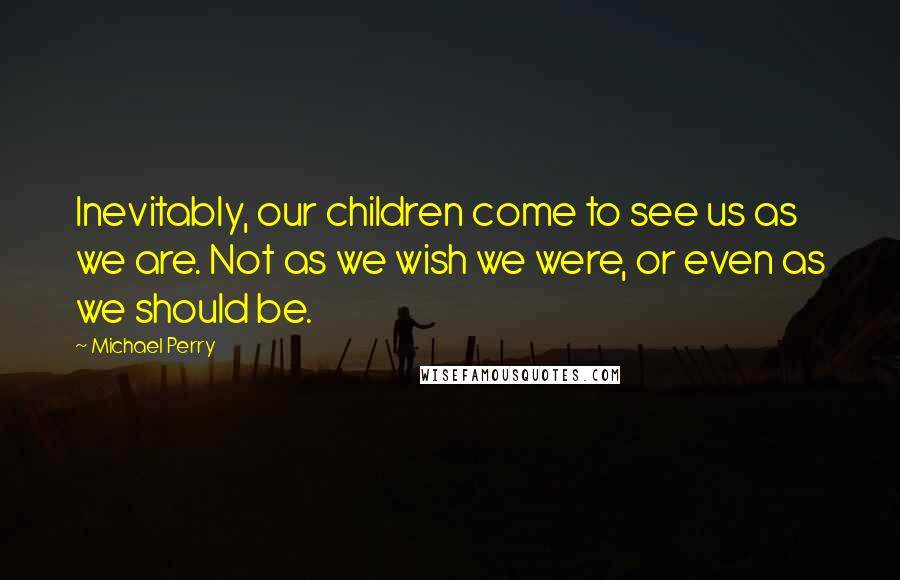 Michael Perry Quotes: Inevitably, our children come to see us as we are. Not as we wish we were, or even as we should be.