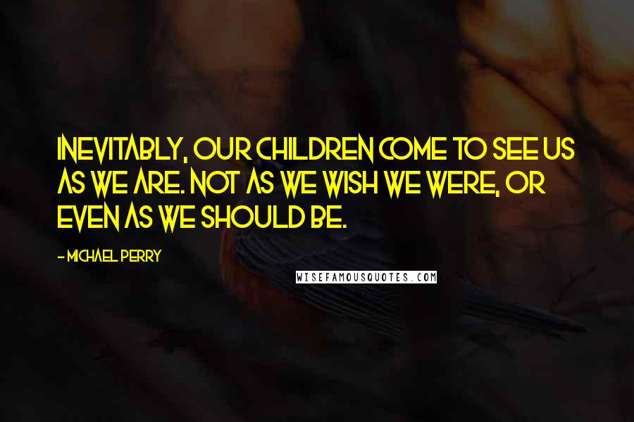 Michael Perry Quotes: Inevitably, our children come to see us as we are. Not as we wish we were, or even as we should be.