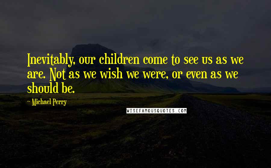 Michael Perry Quotes: Inevitably, our children come to see us as we are. Not as we wish we were, or even as we should be.