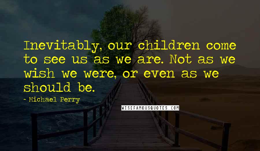 Michael Perry Quotes: Inevitably, our children come to see us as we are. Not as we wish we were, or even as we should be.