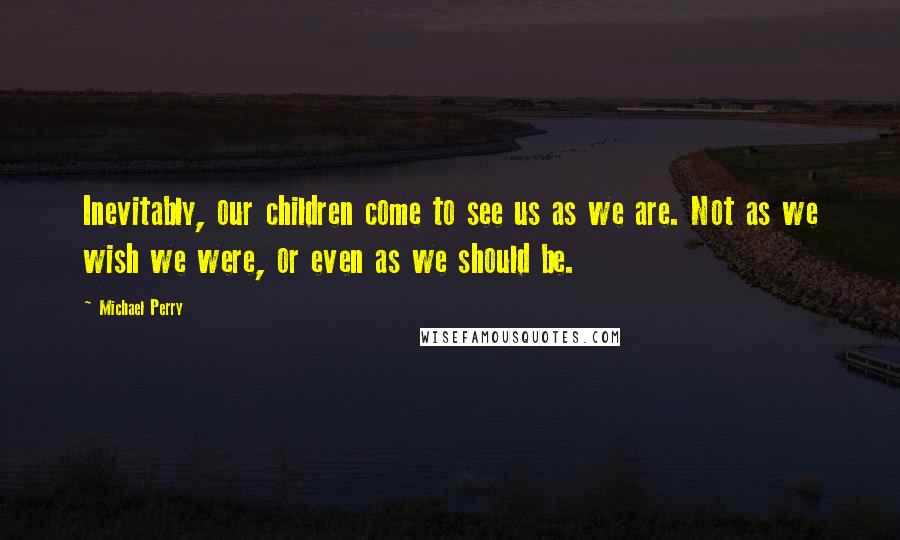 Michael Perry Quotes: Inevitably, our children come to see us as we are. Not as we wish we were, or even as we should be.