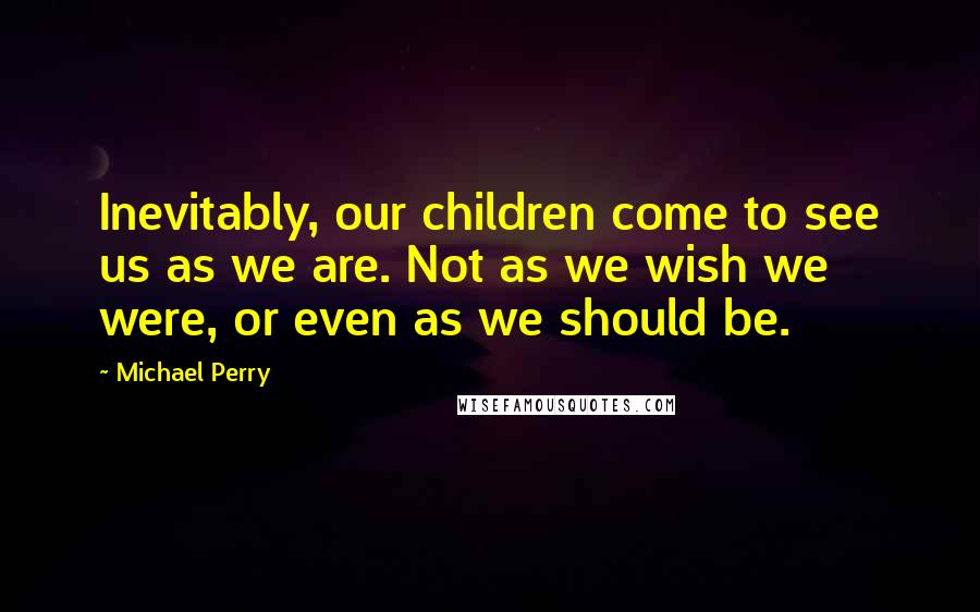 Michael Perry Quotes: Inevitably, our children come to see us as we are. Not as we wish we were, or even as we should be.