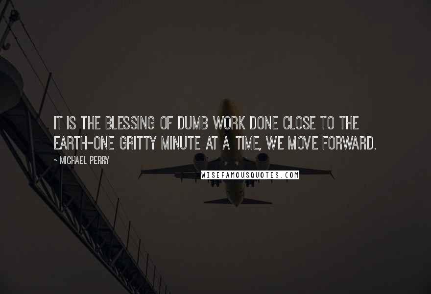 Michael Perry Quotes: It is the blessing of dumb work done close to the earth-one gritty minute at a time, we move forward.