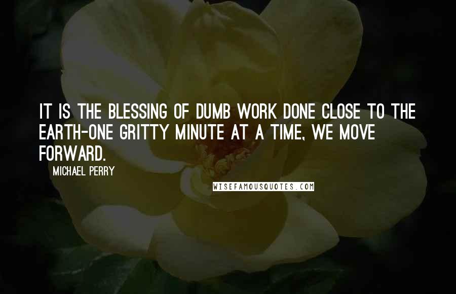 Michael Perry Quotes: It is the blessing of dumb work done close to the earth-one gritty minute at a time, we move forward.