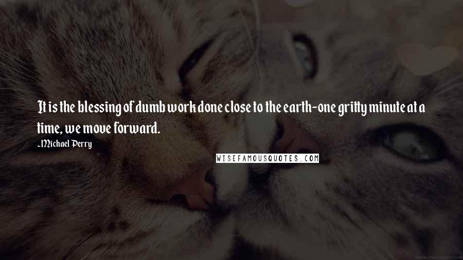 Michael Perry Quotes: It is the blessing of dumb work done close to the earth-one gritty minute at a time, we move forward.