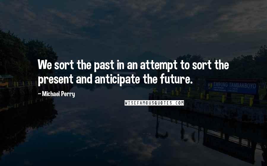 Michael Perry Quotes: We sort the past in an attempt to sort the present and anticipate the future.