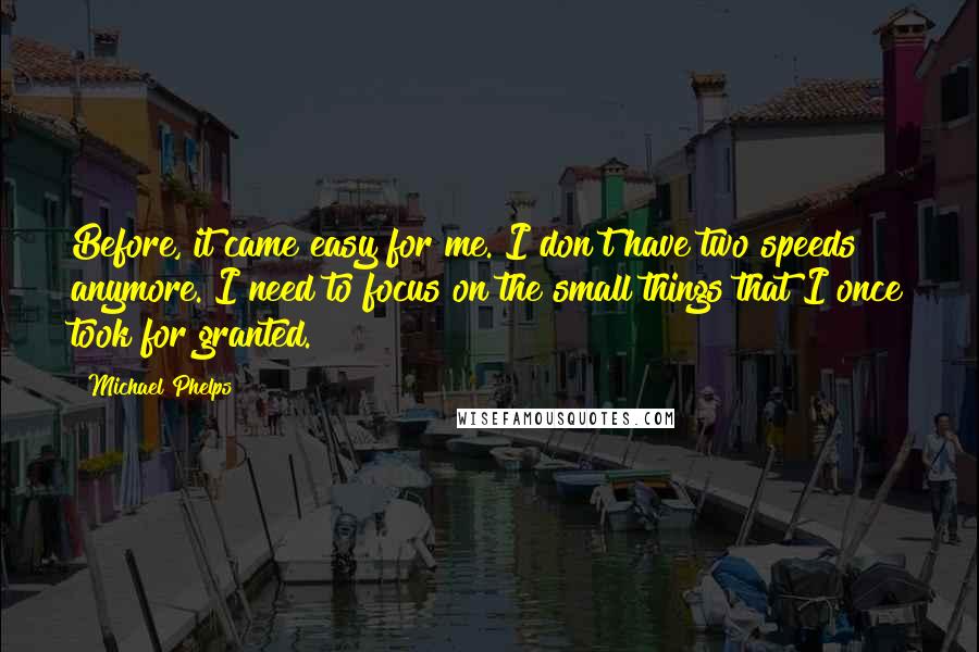 Michael Phelps Quotes: Before, it came easy for me. I don't have two speeds anymore. I need to focus on the small things that I once took for granted.