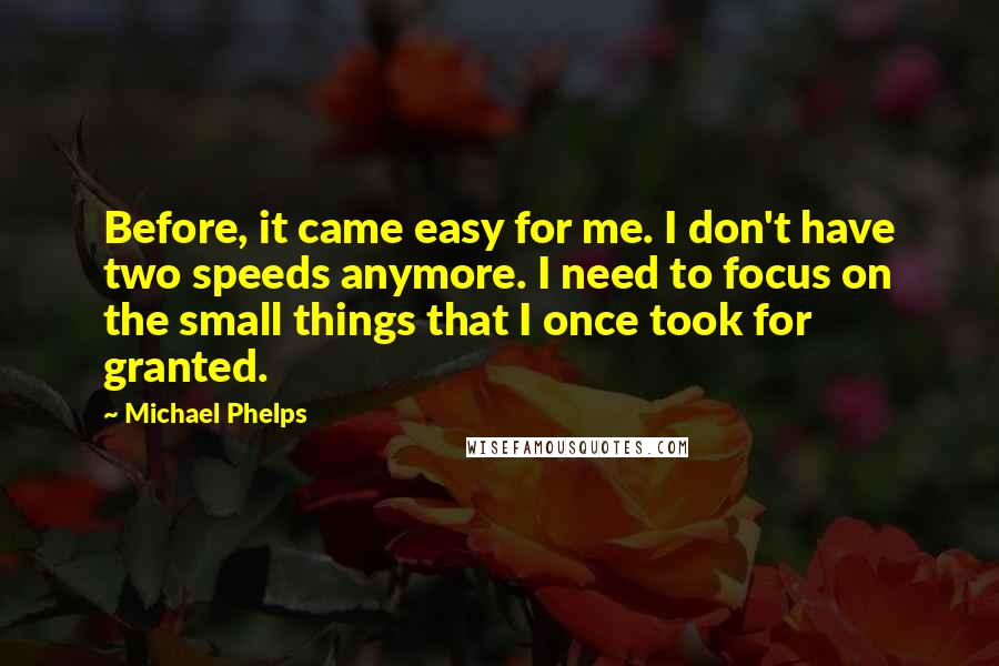 Michael Phelps Quotes: Before, it came easy for me. I don't have two speeds anymore. I need to focus on the small things that I once took for granted.