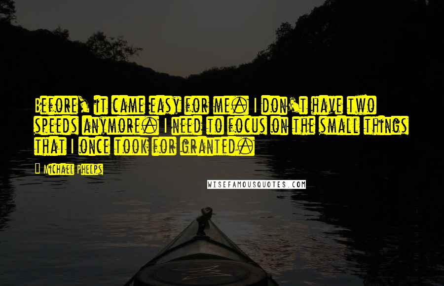 Michael Phelps Quotes: Before, it came easy for me. I don't have two speeds anymore. I need to focus on the small things that I once took for granted.