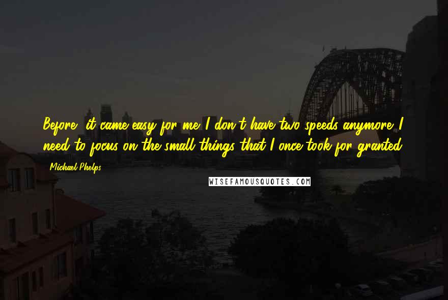 Michael Phelps Quotes: Before, it came easy for me. I don't have two speeds anymore. I need to focus on the small things that I once took for granted.