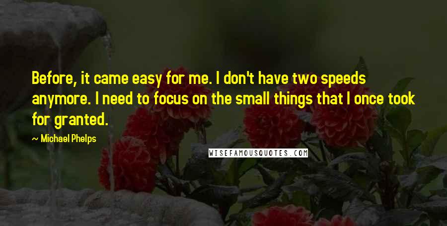 Michael Phelps Quotes: Before, it came easy for me. I don't have two speeds anymore. I need to focus on the small things that I once took for granted.