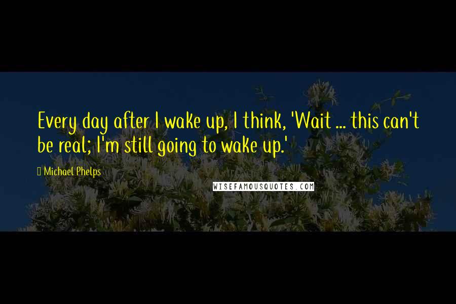 Michael Phelps Quotes: Every day after I wake up, I think, 'Wait ... this can't be real; I'm still going to wake up.'
