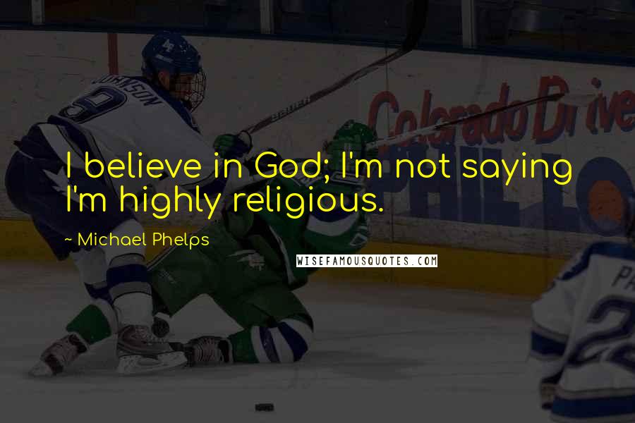 Michael Phelps Quotes: I believe in God; I'm not saying I'm highly religious.