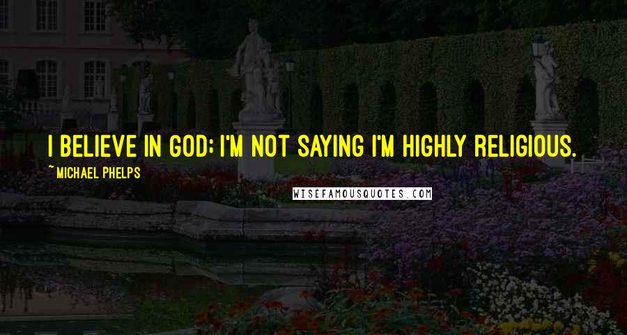 Michael Phelps Quotes: I believe in God; I'm not saying I'm highly religious.