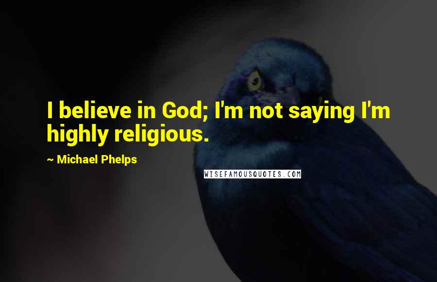 Michael Phelps Quotes: I believe in God; I'm not saying I'm highly religious.