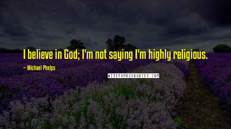 Michael Phelps Quotes: I believe in God; I'm not saying I'm highly religious.