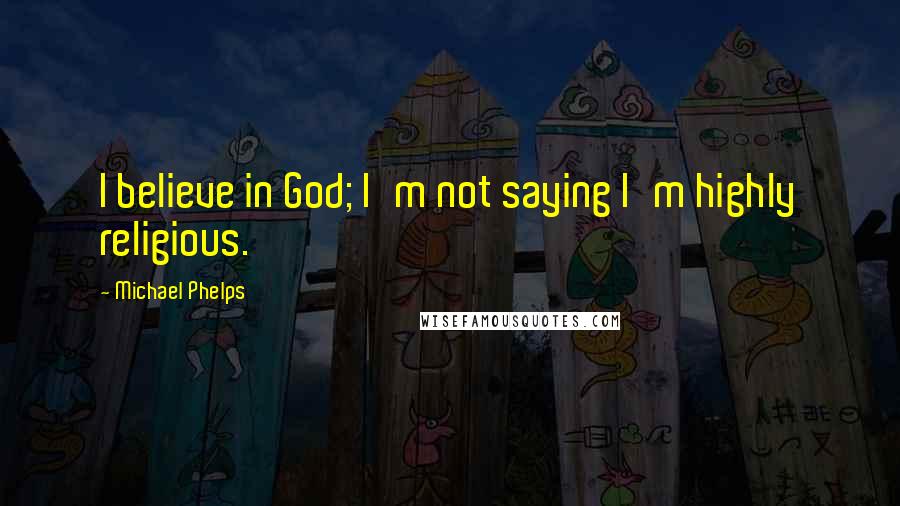 Michael Phelps Quotes: I believe in God; I'm not saying I'm highly religious.