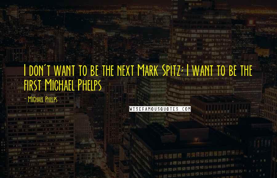 Michael Phelps Quotes: I don't want to be the next Mark Spitz; I want to be the first Michael Phelps