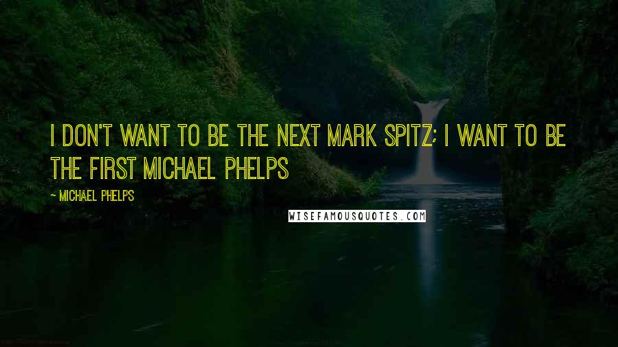 Michael Phelps Quotes: I don't want to be the next Mark Spitz; I want to be the first Michael Phelps