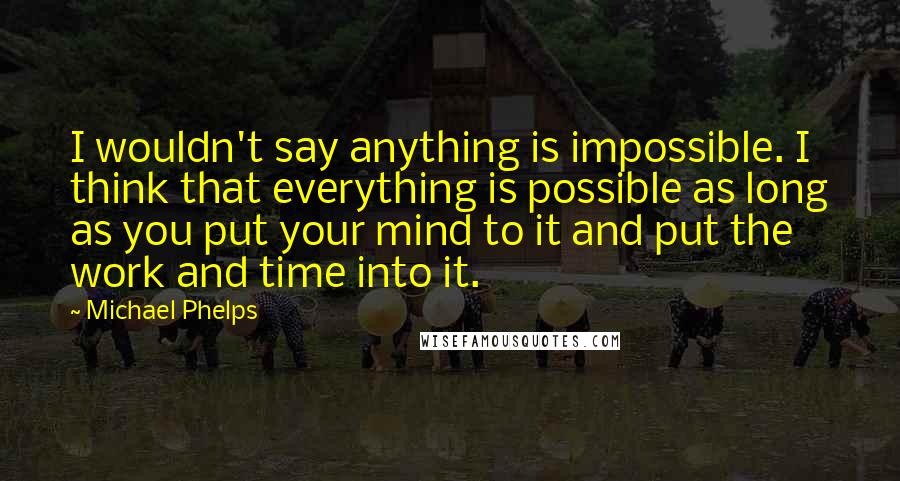 Michael Phelps Quotes: I wouldn't say anything is impossible. I think that everything is possible as long as you put your mind to it and put the work and time into it.