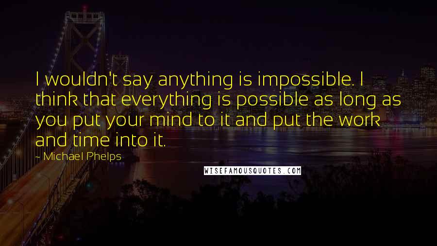 Michael Phelps Quotes: I wouldn't say anything is impossible. I think that everything is possible as long as you put your mind to it and put the work and time into it.