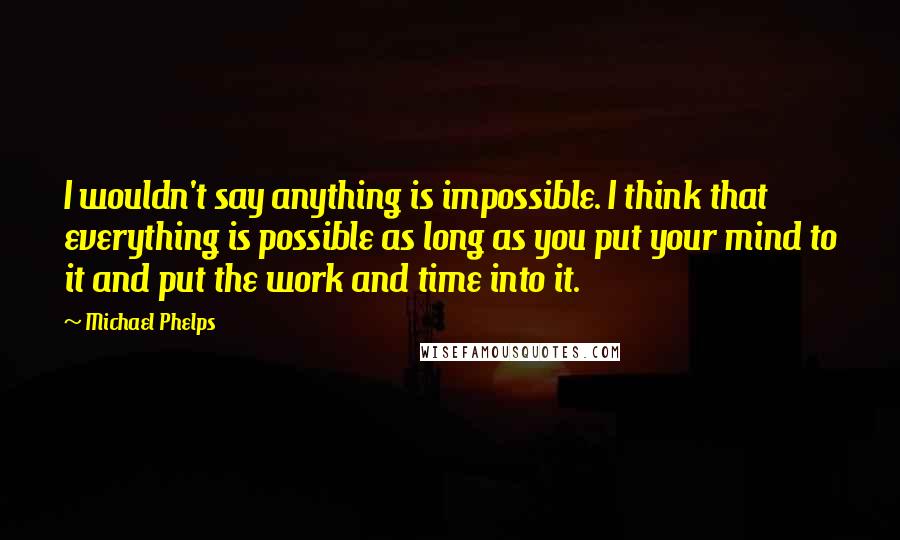 Michael Phelps Quotes: I wouldn't say anything is impossible. I think that everything is possible as long as you put your mind to it and put the work and time into it.