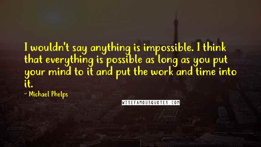 Michael Phelps Quotes: I wouldn't say anything is impossible. I think that everything is possible as long as you put your mind to it and put the work and time into it.