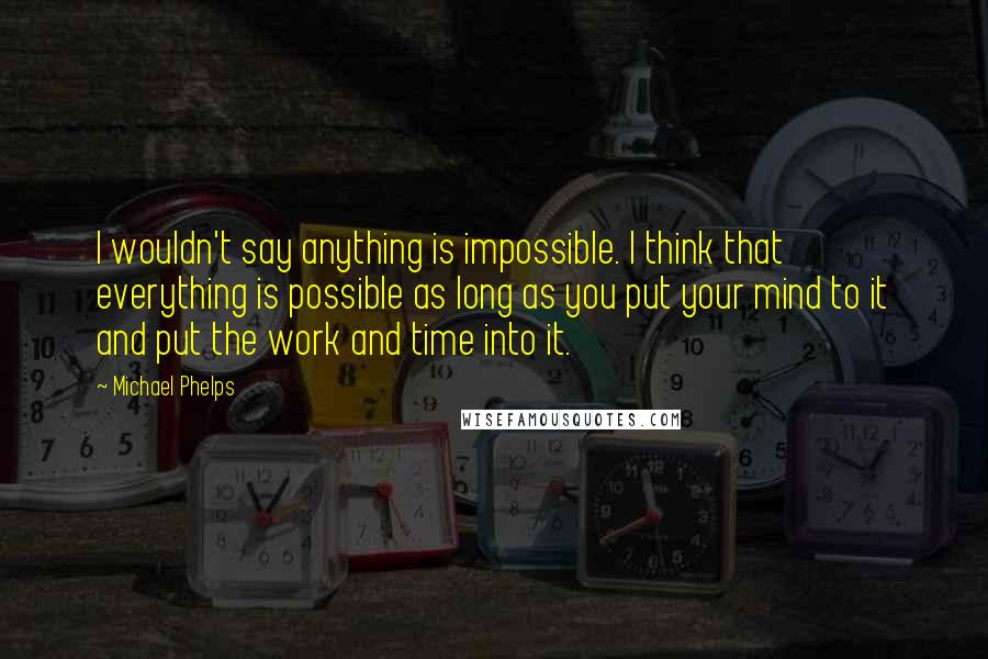 Michael Phelps Quotes: I wouldn't say anything is impossible. I think that everything is possible as long as you put your mind to it and put the work and time into it.