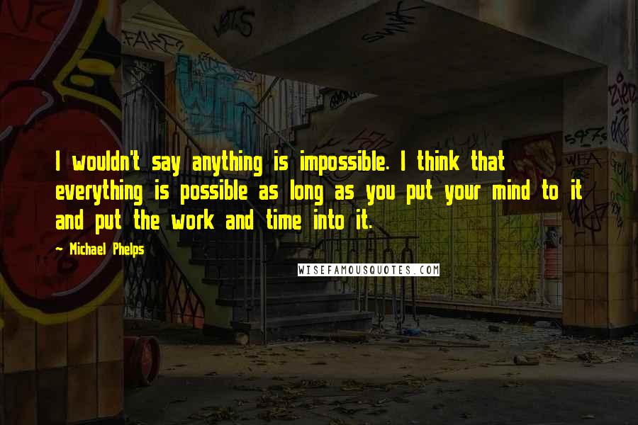 Michael Phelps Quotes: I wouldn't say anything is impossible. I think that everything is possible as long as you put your mind to it and put the work and time into it.