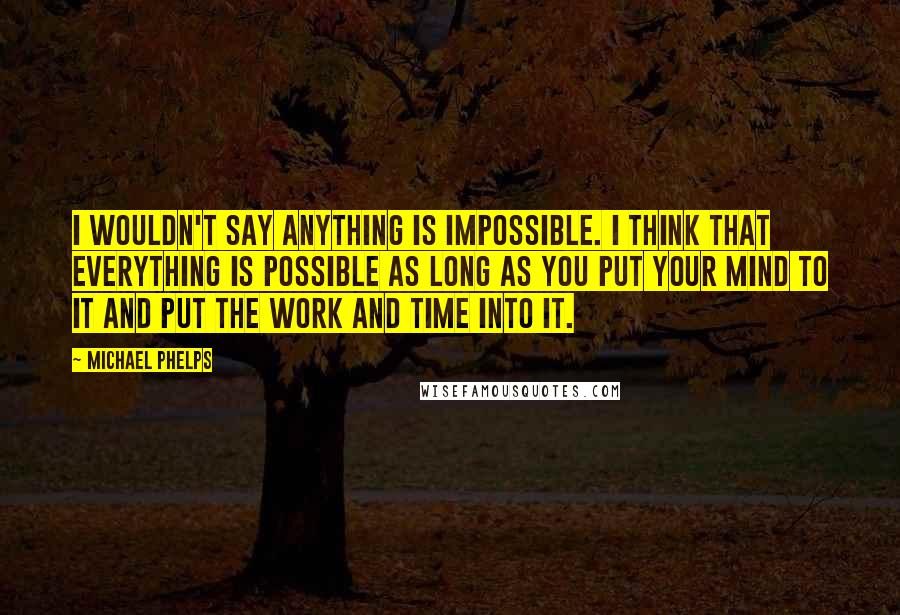 Michael Phelps Quotes: I wouldn't say anything is impossible. I think that everything is possible as long as you put your mind to it and put the work and time into it.